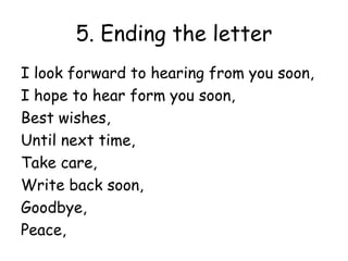 5. Ending the letter
I look forward to hearing from you soon,
I hope to hear form you soon,
Best wishes,
Until next time,
Take care,
Write back soon,
Goodbye,
Peace,
 
