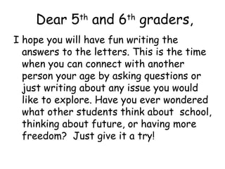 Dear 5 and 6 graders,
              th        th

I hope you will have fun writing the
  answers to the letters. This is the time
  when you can connect with another
  person your age by asking questions or
  just writing about any issue you would
  like to explore. Have you ever wondered
  what other students think about school,
  thinking about future, or having more
  freedom? Just give it a try!
 