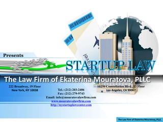 The Law Firm of Ekaterina Mouratova, PLLC
Presents
10250 Constellation Blvd., 23 Floor
Los Angeles, CA 90067
222 Broadway, 19 Floor
New York, NY 10038 Tel.: (212) 203-2406
Fax: (212) 279-9743
Email: info@mouratovalawfirm.com
www.mouratovalawfirm.com
http://nystartuplawcenter.com
 