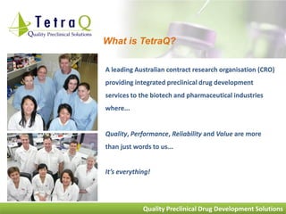 What is TetraQ?

A leading Australian contract research organisation (CRO)
providing integrated preclinical drug development
services to the biotech and pharmaceutical industries
where...


Quality, Performance, Reliability and Value are more
than just words to us...


It’s everything!




             Quality Preclinical Drug Development Solutions
 
