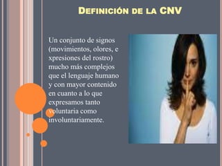 DEFINICIÓN DE LA CNV


Un conjunto de signos
(movimientos, olores, e
xpresiones del rostro)
mucho más complejos
que el lenguaje humano
y con mayor contenido
en cuanto a lo que
expresamos tanto
voluntaria como
involuntariamente.
 