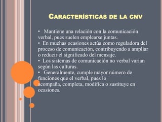CARACTERÍSTICAS DE LA CNV

• Mantiene una relación con la comunicación
verbal, pues suelen emplearse juntas.
• En muchas ocasiones actúa como reguladora del
proceso de comunicación, contribuyendo a ampliar
o reducir el significado del mensaje.
• Los sistemas de comunicación no verbal varían
según las culturas.
• Generalmente, cumple mayor número de
funciones que el verbal, pues lo
acompaña, completa, modifica o sustituye en
ocasiones.
 