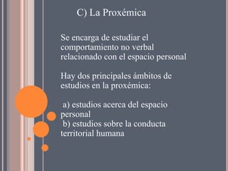 C) La Proxémica

Se encarga de estudiar el
comportamiento no verbal
relacionado con el espacio personal

Hay dos principales ámbitos de
estudios en la proxémica:

 a) estudios acerca del espacio
personal
 b) estudios sobre la conducta
territorial humana
 