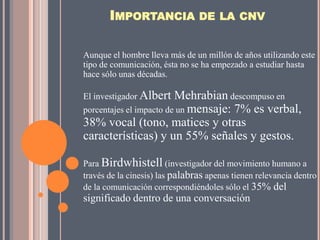 IMPORTANCIA DE LA CNV

Aunque el hombre lleva más de un millón de años utilizando este
tipo de comunicación, ésta no se ha empezado a estudiar hasta
hace sólo unas décadas.

El investigador Albert   Mehrabian descompuso en
porcentajes el impacto de un mensaje: 7% es verbal,
38% vocal (tono, matices y otras
características) y un 55% señales y gestos.

Para Birdwhistell (investigador del movimiento humano a
través de la cinesis) las palabras apenas tienen relevancia dentro
de la comunicación correspondiéndoles sólo el 35% del
significado dentro de una conversación
 