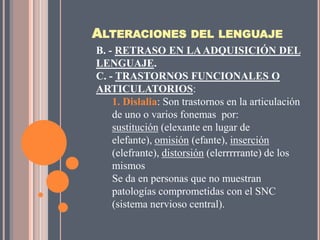 ALTERACIONES DEL LENGUAJE
B. - RETRASO EN LA ADQUISICIÓN DEL
LENGUAJE.
C. - TRASTORNOS FUNCIONALES O
ARTICULATORIOS:
    1. Dislalia: Son trastornos en la articulación
    de uno o varios fonemas por:
    sustitución (elexante en lugar de
    elefante), omisión (efante), inserción
    (elefrante), distorsión (elerrrrrante) de los
    mismos
    Se da en personas que no muestran
    patologías comprometidas con el SNC
    (sistema nervioso central).
 