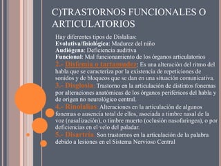 C)TRASTORNOS FUNCIONALES O
ARTICULATORIOS
Hay diferentes tipos de Dislalias:
Evolutiva/fisiológica: Madurez del niño
Audiógena: Deficiencia auditiva
Funcional: Mal funcionamiento de los órganos articulatorios
2.- Disfemia o tartamudez: Es una alteración del ritmo del
habla que se caracteriza por la existencia de repeticiones de
sonidos y de bloqueos que se dan en una situación comunicativa.
3.- Disglosia: Trastorno en la articulación de distintos fonemas
por alteraciones anatómicas de los órganos periféricos del habla y
de origen no neurológico central.
4.- Rinolalias: Alteraciones en la articulación de algunos
fonemas o ausencia total de ellos, asociada a timbre nasal de la
voz (nasalización), o timbre muerto (oclusión nasofaringea), o por
deficiencias en el velo del paladar.
5.- Disartría. Son trastornos en la articulación de la palabra
debido a lesiones en el Sistema Nervioso Central
 