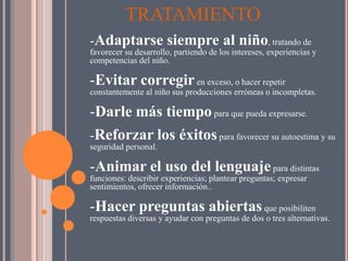 TRATAMIENTO
-Adaptarse siempre al niño, tratando de
favorecer su desarrollo, partiendo de los intereses, experiencias y
competencias del niño.

-Evitar corregir en exceso, o hacer repetir
constantemente al niño sus producciones erróneas o incompletas.

-Darle más tiempo para que pueda expresarse.
-Reforzar los éxitos para favorecer su autoestima y su
seguridad personal.

-Animar el uso del lenguaje para distintas
funciones: describir experiencias; plantear preguntas; expresar
sentimientos, ofrecer información..

-Hacer preguntas abiertas que posibiliten
respuestas diversas y ayudar con preguntas de dos o tres alternativas.
 