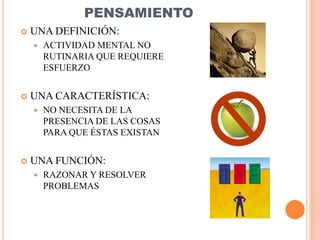 PENSAMIENTO
   UNA DEFINICIÓN:
       ACTIVIDAD MENTAL NO
        RUTINARIA QUE REQUIERE
        ESFUERZO


   UNA CARACTERÍSTICA:
       NO NECESITA DE LA
        PRESENCIA DE LAS COSAS
        PARA QUE ÉSTAS EXISTAN


   UNA FUNCIÓN:
       RAZONAR Y RESOLVER
        PROBLEMAS
 