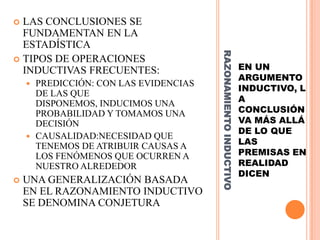  LAS CONCLUSIONES SE
  FUNDAMENTAN EN LA
  ESTADÍSTICA




                                       RAZONAMIENTO INDUCTIVO
 TIPOS DE OPERACIONES
  INDUCTIVAS FRECUENTES:                                        EN UN
                                                                ARGUMENTO
     PREDICCIÓN: CON LAS EVIDENCIAS
                                                                INDUCTIVO, L
      DE LAS QUE
      DISPONEMOS, INDUCIMOS UNA                                 A
      PROBABILIDAD Y TOMAMOS UNA                                CONCLUSIÓN
      DECISIÓN                                                  VA MÁS ALLÁ
                                                                DE LO QUE
     CAUSALIDAD:NECESIDAD QUE
      TENEMOS DE ATRIBUIR CAUSAS A                              LAS
      LOS FENÓMENOS QUE OCURREN A                               PREMISAS EN
      NUESTRO ALREDEDOR                                         REALIDAD
                                                                DICEN
   UNA GENERALIZACIÓN BASADA
    EN EL RAZONAMIENTO INDUCTIVO
    SE DENOMINA CONJETURA
 