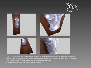 ‘The Body’ is one of the experimental projects of Dicx. A three dimensional object is created by
mounting on an oxidized metal sheet, partly treated with an acrylic paint, a ‘body cast ‘ of a model.
This cast in brass, or other metal, will be covered with crystals.
A new interpretation of the classical torso-theme.
 