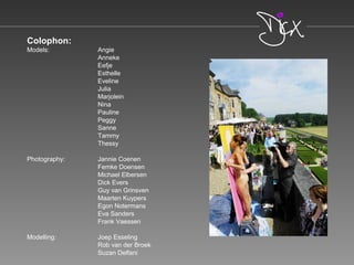 Colophon:
Models: Angie
Anneke
Eefje
Esthelle
Eveline
Julia
Marjolein
Nina
Pauline
Peggy
Sanne
Tammy
Thessy
Photography: Jannie Coenen
Femke Doensen
Michael Elbersen
Dick Evers
Guy van Grinsven
Maarten Kuypers
Egon Notermans
Eva Sanders
Frank Vaessen
Modelling: Joep Esseling
Rob van der Broek
Suzan Delfani
 