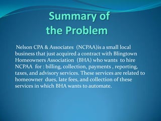 Summary of
              the Problem
 Nelson CPA & Associates (NCPAA)is a small local
business that just acquired a contract with Blingtown
Homeowners Association (BHA) who wants to hire
NCPAA for : billing, collection, payments , reporting,
taxes, and advisory services. These services are related to
homeowner dues, late fees, and collection of these
services in which BHA wants to automate.
 