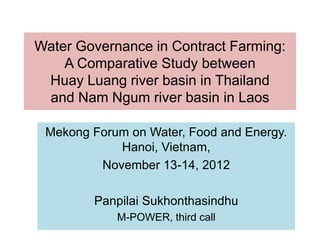 Water Governance in Contract Farming:
    A Comparative Study between
 Huay Luang river basin in Thailand
 and Nam Ngum river basin in Laos

 Mekong Forum on Water, Food and Energy.
            Hanoi, Vietnam,
         November 13-14, 2012

        Panpilai Sukhonthasindhu
            M-POWER, third call
 