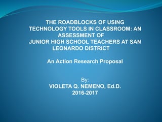 THE ROADBLOCKS OF USING
TECHNOLOGY TOOLS IN CLASSROOM: AN
ASSESSMENT OF
JUNIOR HIGH SCHOOL TEACHERS AT SAN
LEONARDO DISTRICT
An Action Research Proposal
By:
VIOLETA Q. NEMENO, Ed.D.
2016-2017
 