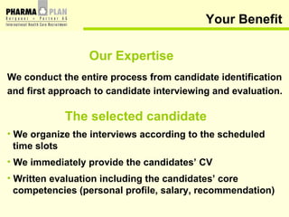 Your Benefit Our Expertise We conduct the entire process from candidate identification and first approach to candidate interviewing and evaluation. The selected candidate We organize the interviews according to the scheduled time slots We immediately provide the candidates’ CV Written evaluation including the candidates’ core competencies (personal profile, salary, recommendation) 