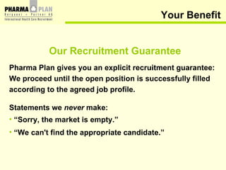Your Benefit Our Recruitment Guarantee Pharma Plan gives you an explicit recruitment guarantee:  We proceed until the open position is successfully filled according to the agreed job profile. Statements we  never  make: “ Sorry, the market is empty.” “ We can't find the appropriate candidate.” 