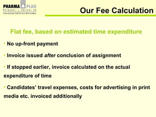 Flat fee, based on estimated time expenditure No up-front payment Invoice issued  after  conclusion of assignment If stopped earlier, invoice calculated on the actual  expenditure of time Candidates’ travel expenses, costs for advertising in print  media etc. invoiced additionally   Our Fee Calculation 