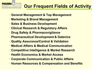 Our Frequent Fields of Activity General Management & Top Management Marketing & Brand Management Sales & Business Development   Clinical Research & Regulatory Affairs Drug Safety & Pharmacovigilance Pharmaceutical Development   & Galenics Quality Assurance/Control & Validation Medical Affairs & Medical Communication Competitive Intelligence & Market Research Health Economics & Market Access Corporate Communication & Public Affairs Human Resources & Compensation and Benefits 