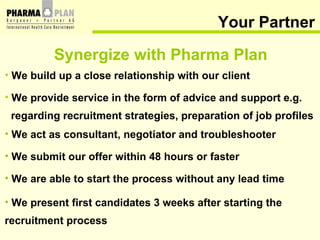 Your Partner We build up a close relationship with our client We provide service in the form of advice and support e.g. regarding recruitment strategies, preparation of job profiles We act as consultant, negotiator and troubleshooter We submit our offer within 48 hours or faster We are able to start the process without any lead time We present first candidates 3 weeks after starting the  recruitment process Synergize with Pharma Plan 