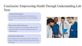 Conclusion: Empowering Health Through Understanding Lab
Tests
Informed Participation
By understanding the fundamentals of blood chemistry, you
become an active, engaged participant in your own healthcare
journey.
Early Action, Better Outcomes
The power of these tests lies in their ability to flag issues early,
allowing for timely intervention and significantly improving
health outcomes.
Contextual Collaboration
Always collaborate with your healthcare provider—they hold the
expertise to interpret your unique results within the context of your
overall health.
 