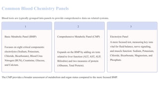Common Blood Chemistry Panels
Blood tests are typically grouped into panels to provide comprehensive data on related systems.
1
Basic Metabolic Panel (BMP)
Focuses on eight critical components:
electrolytes (Sodium, Potassium,
Chloride, Bicarbonate), Blood Urea
Nitrogen (BUN), Creatinine, Glucose,
and Calcium.
2
Comprehensive Metabolic Panel (CMP)
Expands on the BMP by adding six tests
related to liver function (ALT, AST, ALP,
Bilirubin) and two measures of protein
(Albumin, Total Protein).
3
Electrolyte Panel
A more focused test, measuring key ions
vital for fluid balance, nerve signaling,
and muscle function: Sodium, Potassium,
Chloride, Bicarbonate, Magnesium, and
Phosphate.
The CMP provides a broader assessment of metabolism and organ status compared to the more focused BMP.
 