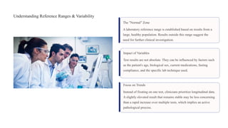 Understanding Reference Ranges & Variability
The "Normal" Zone
A laboratory reference range is established based on results from a
large, healthy population. Results outside this range suggest the
need for further clinical investigation.
Impact of Variables
Test results are not absolute. They can be influenced by factors such
as the patient's age, biological sex, current medications, fasting
compliance, and the specific lab technique used.
Focus on Trends
Instead of fixating on one test, clinicians prioritize longitudinal data.
A slightly elevated result that remains stable may be less concerning
than a rapid increase over multiple tests, which implies an active
pathological process.
 