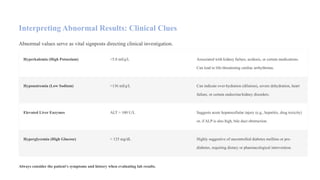 Interpreting Abnormal Results: Clinical Clues
Abnormal values serve as vital signposts directing clinical investigation.
Hyperkalemia (High Potassium) >5.0 mEq/L Associated with kidney failure, acidosis, or certain medications.
Can lead to life-threatening cardiac arrhythmias.
Hyponatremia (Low Sodium) >136 mEq/L Can indicate over-hydration (dilution), severe dehydration, heart
failure, or certain endocrine/kidney disorders.
Elevated Liver Enzymes ALT > 100 U/L Suggests acute hepatocellular injury (e.g., hepatitis, drug toxicity)
or, if ALP is also high, bile duct obstruction.
Hyperglycemia (High Glucose) > 125 mg/dL Highly suggestive of uncontrolled diabetes mellitus or pre-
diabetes, requiring dietary or pharmacological intervention.
Always consider the patient's symptoms and history when evaluating lab results.
 