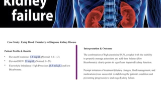 Case Study: Using Blood Chemistry to Diagnose Kidney Disease
The combination of high creatinine/BUN, coupled with the inability
to properly manage potassium and acid-base balance (low
Bicarbonate), clearly points to significant impaired kidney function.
Patient Profile & Results
• Elevated Creatinine: 1.8 mg/dL (Normal: 0.6–1.2)
• Elevated BUN: 35 mg/dL (Normal: 8–23)
• Electrolyte Imbalance: High Potassium (5.5 mEq/L) and low
Bicarbonate.
Interpretation & Outcome
Prompt initiation of treatment (dietary changes, fluid management, and
medications) was successful in stabilizing the patient's condition and
preventing progression to end-stage kidney failure.
 