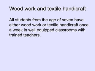 Wood work and textile handicraft All students from the age of seven have either wood work or textile handicraft once a week in well equipped classrooms with trained teachers. 