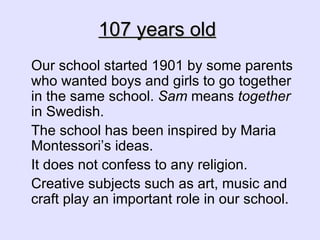 107 years old   Our school started 1901 by some parents who wanted boys and girls to go together in the same school.  Sam  means  together  in Swedish. The school has been inspired by Maria Montessori’s ideas. It does not confess to any religion. Creative subjects such as art, music and craft play an important role in our school. 