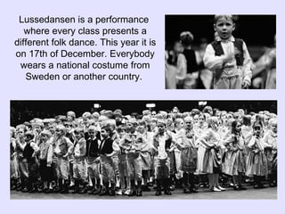 Lussedansen is a performance  where every class presents a different folk dance. This year it is on 17th of December. Everybody wears a national costume from Sweden or another country.  