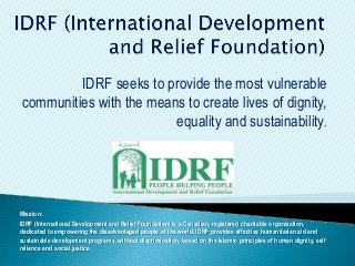 IDRF seeks to provide the most vulnerable
communities with the means to create lives of dignity,
equality and sustainability.
Mission:
IDRF (International Development and Relief Foundation) is a Canadian, registered charitable organization,
dedicated to empowering the disadvantaged people of the world. IDRF provides effective humanitarian aid and
sustainable development programs, without discrimination, based on the Islamic principles of human dignity, self
reliance and social justice.
 