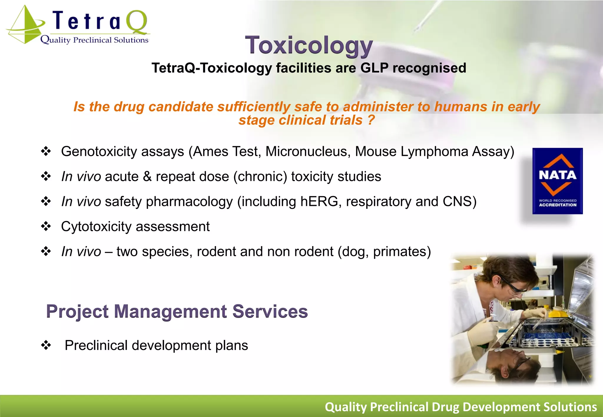 Toxicology
                  TetraQ-Toxicology facilities are GLP recognised

     Is the drug candidate sufficiently safe to administer to humans in early
                              stage clinical trials ?

 Genotoxicity assays (Ames Test, Micronucleus, Mouse Lymphoma Assay)
 In vivo acute & repeat dose (chronic) toxicity studies
 In vivo safety pharmacology (including hERG, respiratory and CNS)
 Cytotoxicity assessment
 In vivo – two species, rodent and non rodent (dog, primates)



 Project Management Services
 Preclinical development plans



                                              Quality Preclinical Drug Development Solutions
 