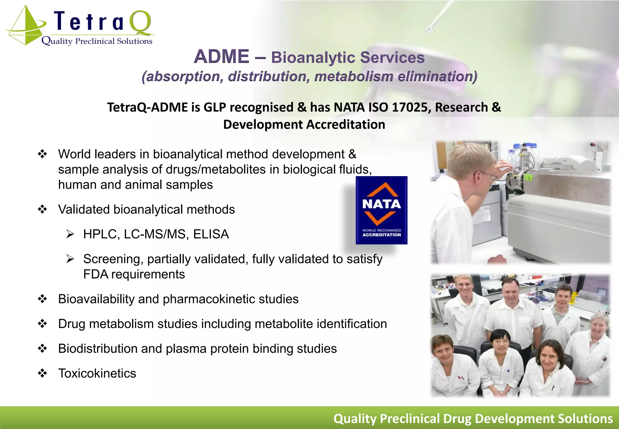 ADME – Bioanalytic Services
                   (absorption, distribution, metabolism elimination)

            TetraQ-ADME is GLP recognised & has NATA ISO 17025, Research &
                              Development Accreditation

 World leaders in bioanalytical method development &
  sample analysis of drugs/metabolites in biological fluids,
  human and animal samples
 Validated bioanalytical methods
      HPLC, LC-MS/MS, ELISA
      Screening, partially validated, fully validated to satisfy
       FDA requirements
 Bioavailability and pharmacokinetic studies
 Drug metabolism studies including metabolite identification
 Biodistribution and plasma protein binding studies
 Toxicokinetics


                                                       Quality Preclinical Drug Development Solutions
 