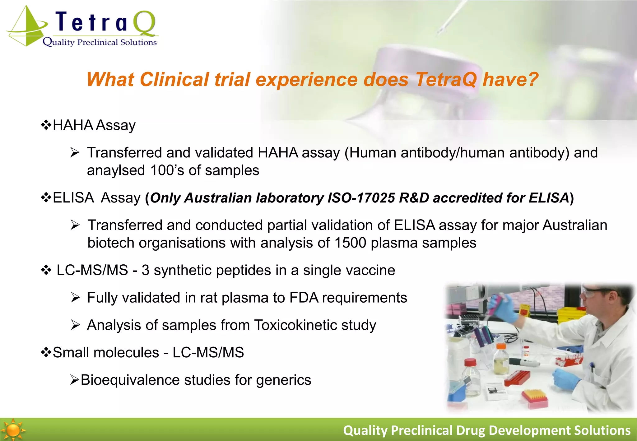 What Clinical trial experience does TetraQ have?

HAHA Assay
     Transferred and validated HAHA assay (Human antibody/human antibody) and
      anaylsed 100‟s of samples
ELISA Assay (Only Australian laboratory ISO-17025 R&D accredited for ELISA)
     Transferred and conducted partial validation of ELISA assay for major Australian
      biotech organisations with analysis of 1500 plasma samples
 LC-MS/MS - 3 synthetic peptides in a single vaccine
     Fully validated in rat plasma to FDA requirements
     Analysis of samples from Toxicokinetic study
Small molecules - LC-MS/MS
    Bioequivalence studies for generics


                                             Quality Preclinical Drug Development Solutions
 