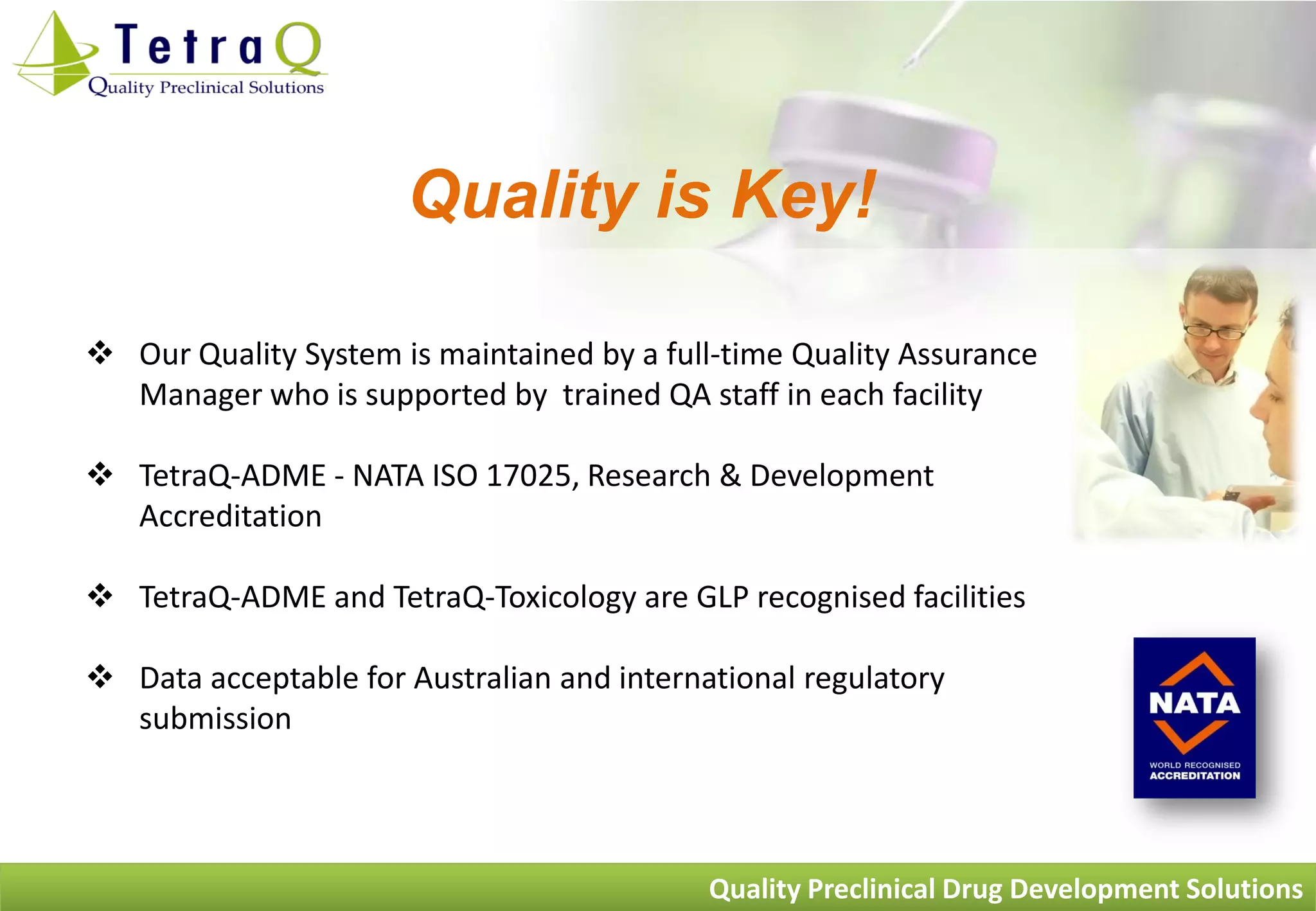 Quality is Key!

 Our Quality System is maintained by a full-time Quality Assurance
  Manager who is supported by trained QA staff in each facility

 TetraQ-ADME - NATA ISO 17025, Research & Development
  Accreditation

 TetraQ-ADME and TetraQ-Toxicology are GLP recognised facilities

 Data acceptable for Australian and international regulatory
  submission




                                            Quality Preclinical Drug Development Solutions
 
