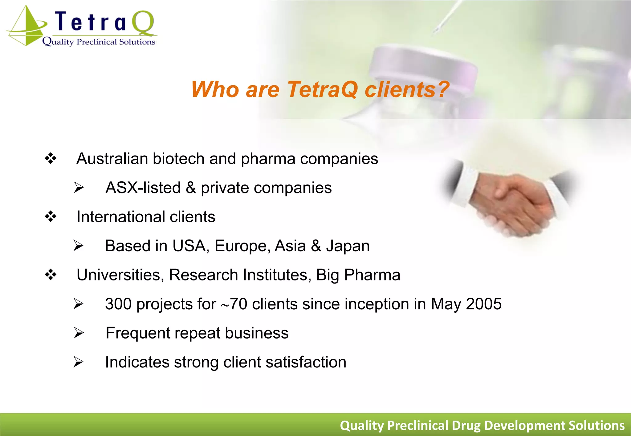 Who are TetraQ clients?

   Australian biotech and pharma companies
       ASX-listed & private companies
   International clients
       Based in USA, Europe, Asia & Japan
   Universities, Research Institutes, Big Pharma
       300 projects for 70 clients since inception in May 2005
       Frequent repeat business
       Indicates strong client satisfaction


                                          Quality Preclinical Drug Development Solutions
 
