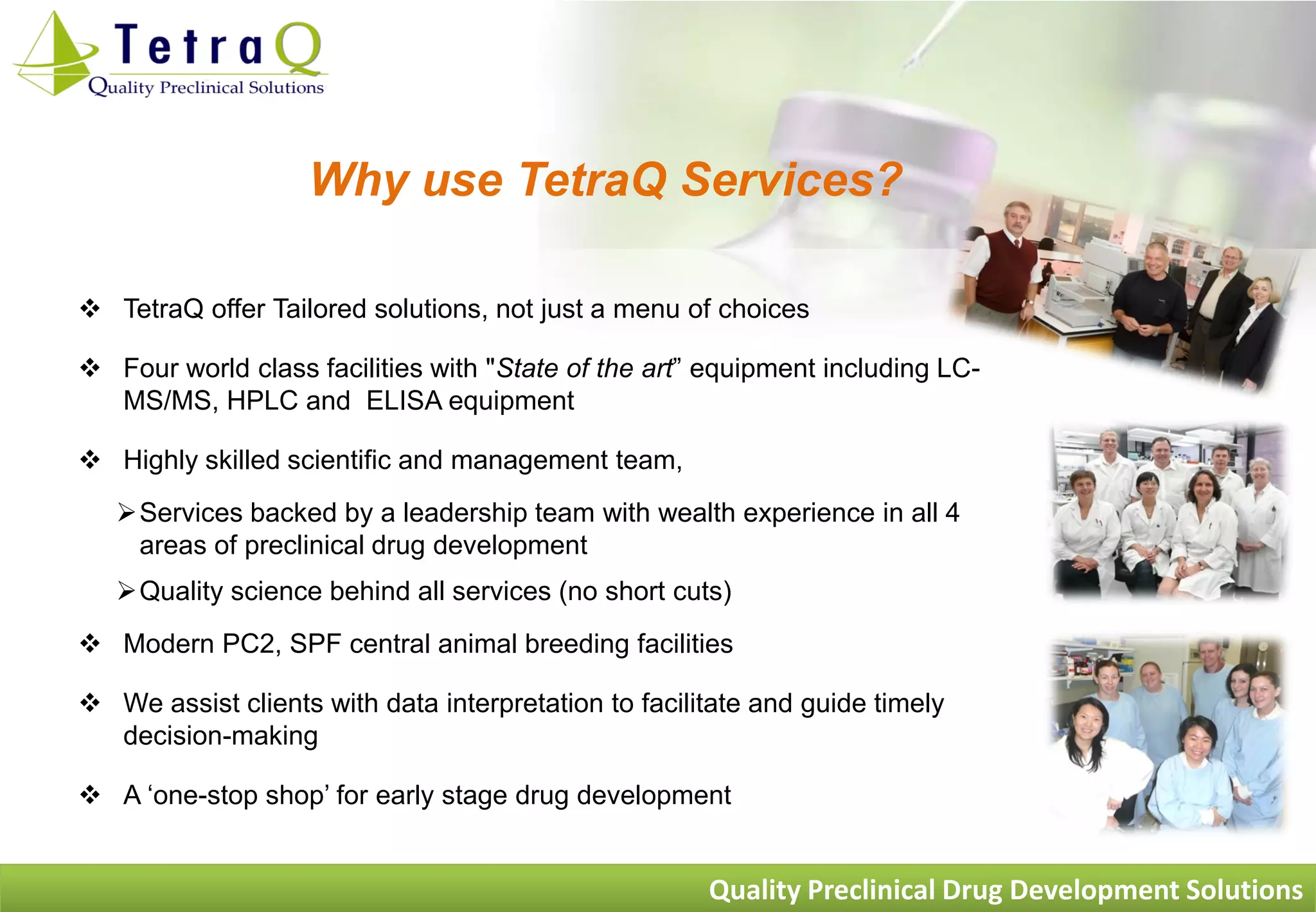 Why use TetraQ Services?

 TetraQ offer Tailored solutions, not just a menu of choices

 Four world class facilities with "State of the art” equipment including LC-
  MS/MS, HPLC and ELISA equipment

 Highly skilled scientific and management team,
   Services backed by a leadership team with wealth experience in all 4
    areas of preclinical drug development
   Quality science behind all services (no short cuts)
 Modern PC2, SPF central animal breeding facilities

 We assist clients with data interpretation to facilitate and guide timely
  decision-making

 A „one-stop shop‟ for early stage drug development


                                                      Quality Preclinical Drug Development Solutions
 
