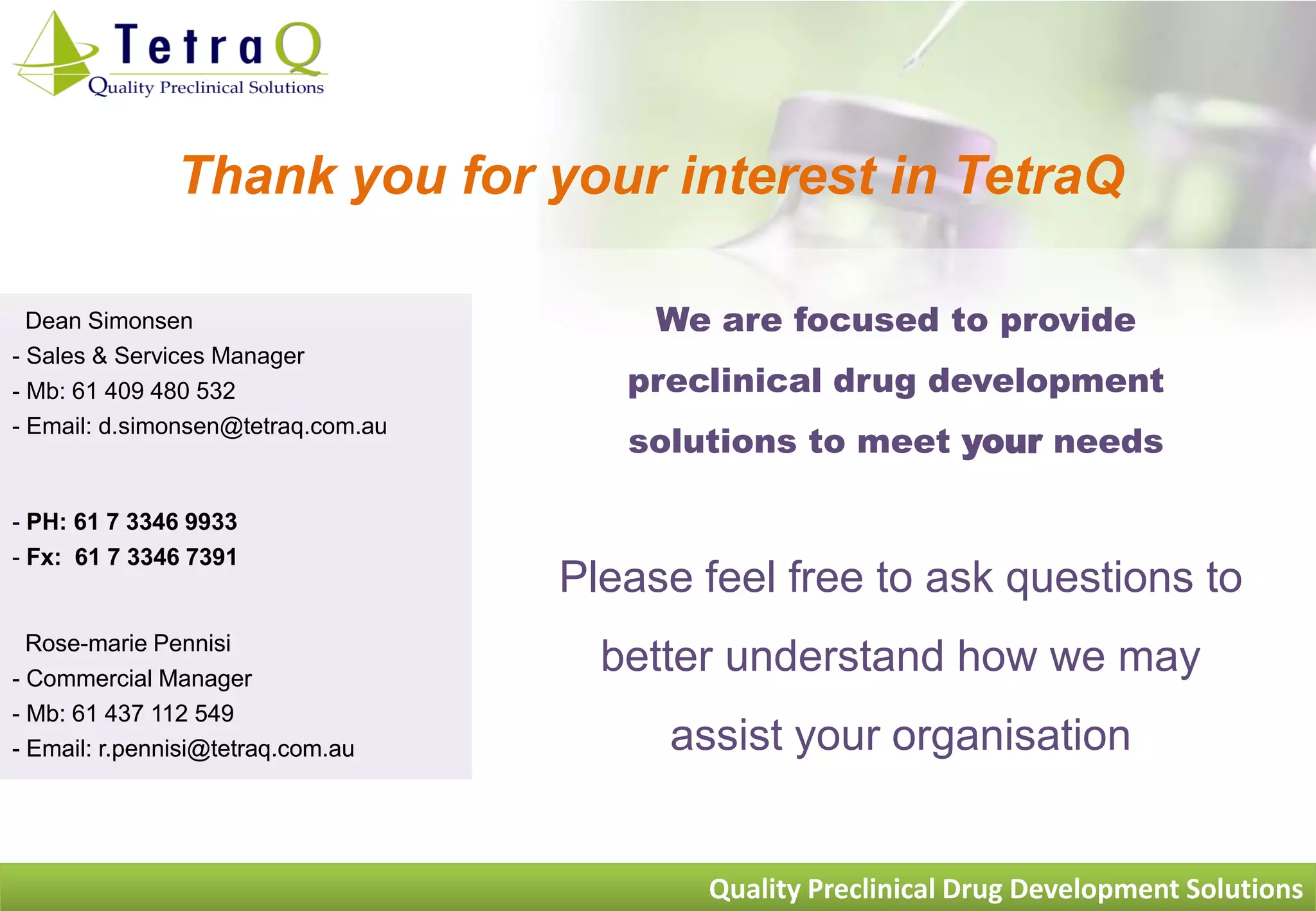 Thank you for your interest in TetraQ

  Dean Simonsen                          We are focused to provide
- Sales & Services Manager
- Mb: 61 409 480 532                   preclinical drug development
                                       solutions to meet your needs
- Email: d.simonsen@tetraq.com.au



- PH: 61 7 3346 9933
- Fx: 61 7 3346 7391
                                    Please feel free to ask questions to
  Rose-marie Pennisi
- Commercial Manager
                                      better understand how we may
- Mb: 61 437 112 549
- Email: r.pennisi@tetraq.com.au         assist your organisation


                                           Quality Preclinical Drug Development Solutions
 