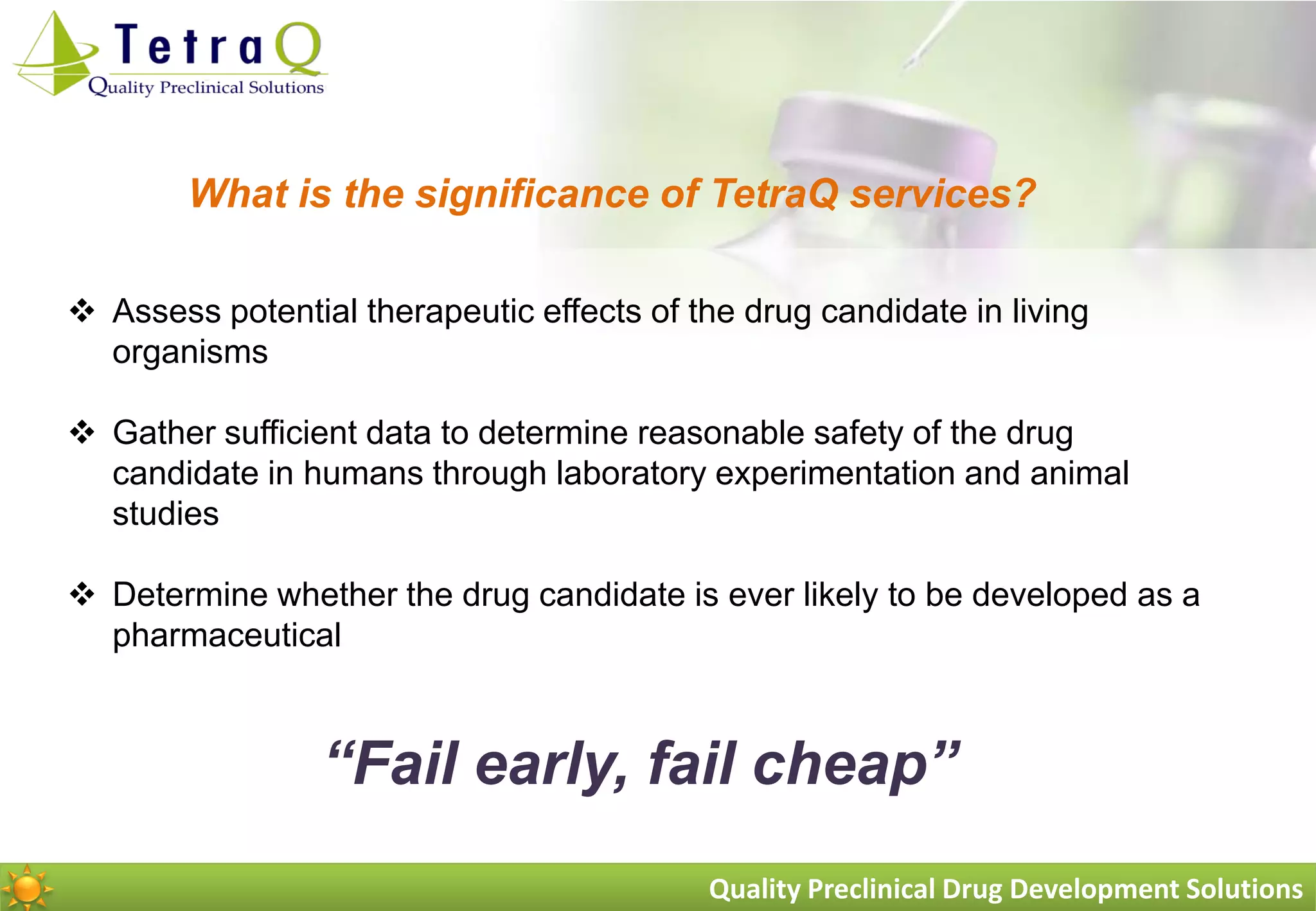 What is the significance of TetraQ services?

 Assess potential therapeutic effects of the drug candidate in living
  organisms

 Gather sufficient data to determine reasonable safety of the drug
  candidate in humans through laboratory experimentation and animal
  studies

 Determine whether the drug candidate is ever likely to be developed as a
  pharmaceutical



                 “Fail early, fail cheap”
                                           Quality Preclinical Drug Development Solutions
 