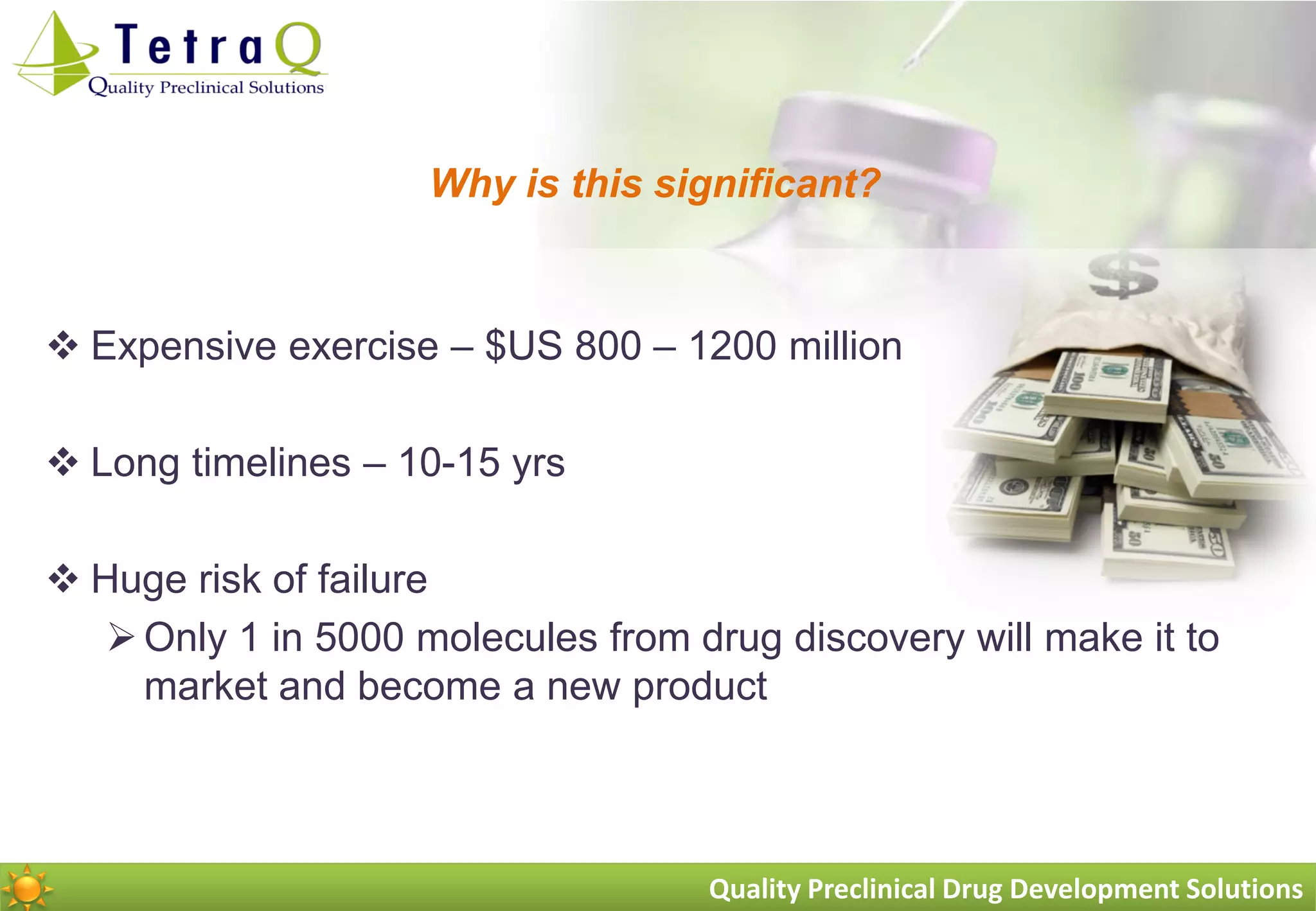 Why is this significant?



 Expensive exercise – $US 800 – 1200 million

 Long timelines – 10-15 yrs

 Huge risk of failure
    Only 1 in 5000 molecules from drug discovery will make it to
     market and become a new product



                                    Quality Preclinical Drug Development Solutions
 