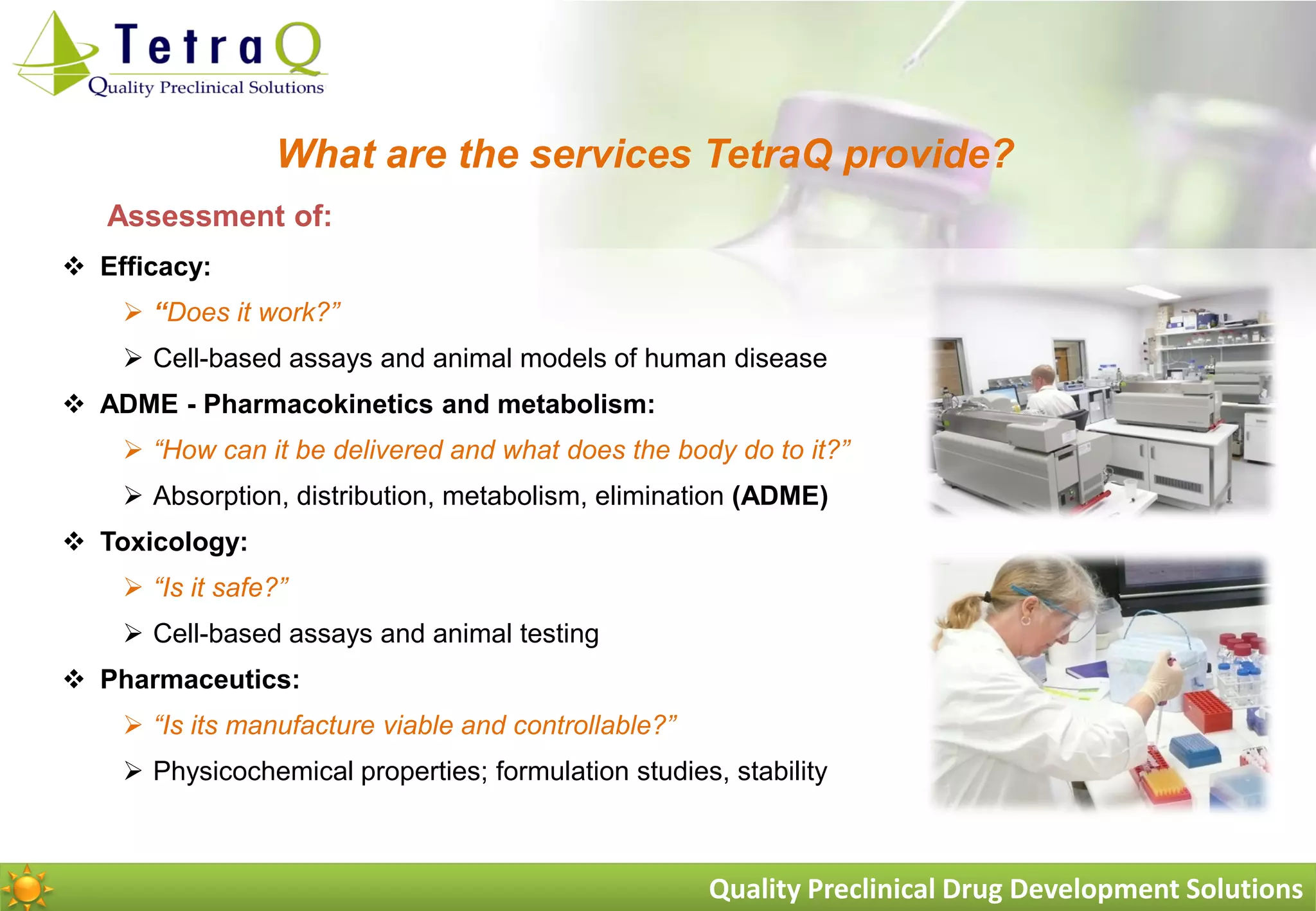 What are the services TetraQ provide?
   Assessment of:
 Efficacy:
     “Does it work?”
     Cell-based assays and animal models of human disease
 ADME - Pharmacokinetics and metabolism:
     “How can it be delivered and what does the body do to it?”
     Absorption, distribution, metabolism, elimination (ADME)
 Toxicology:
     “Is it safe?”
     Cell-based assays and animal testing
 Pharmaceutics:
     “Is its manufacture viable and controllable?”
     Physicochemical properties; formulation studies, stability



                                                      Quality Preclinical Drug Development Solutions
 
