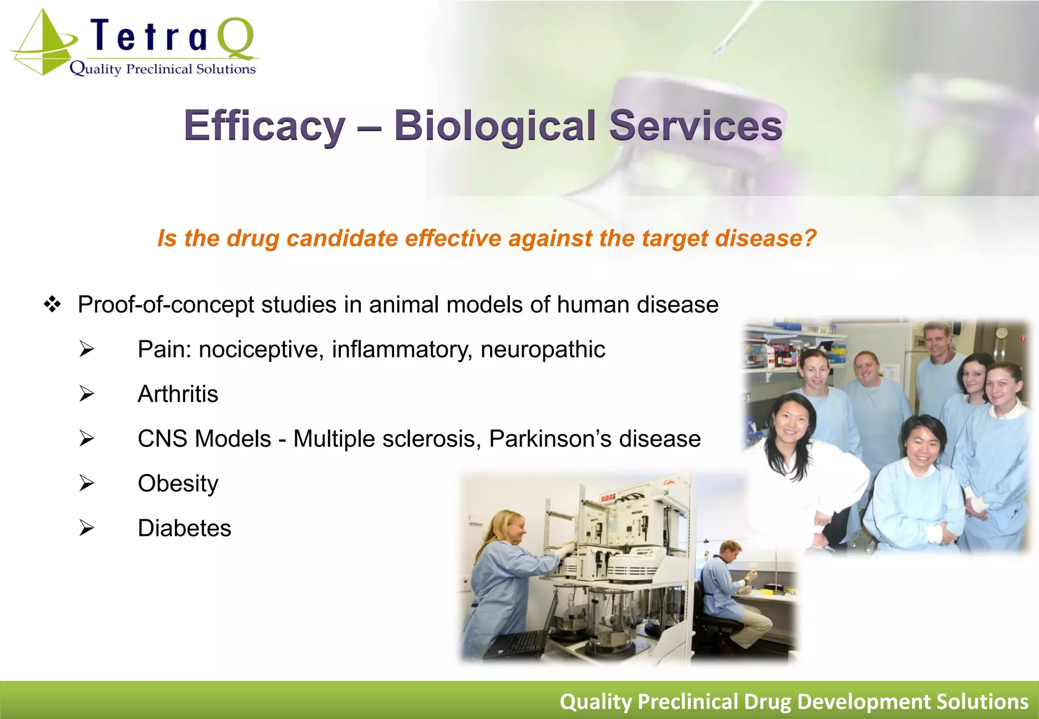 Efficacy – Biological Services

          Is the drug candidate effective against the target disease?

 Proof-of-concept studies in animal models of human disease
       Pain: nociceptive, inflammatory, neuropathic
       Arthritis
       CNS Models - Multiple sclerosis, Parkinson‟s disease
       Obesity
       Diabetes




                                               Quality Preclinical Drug Development Solutions
 