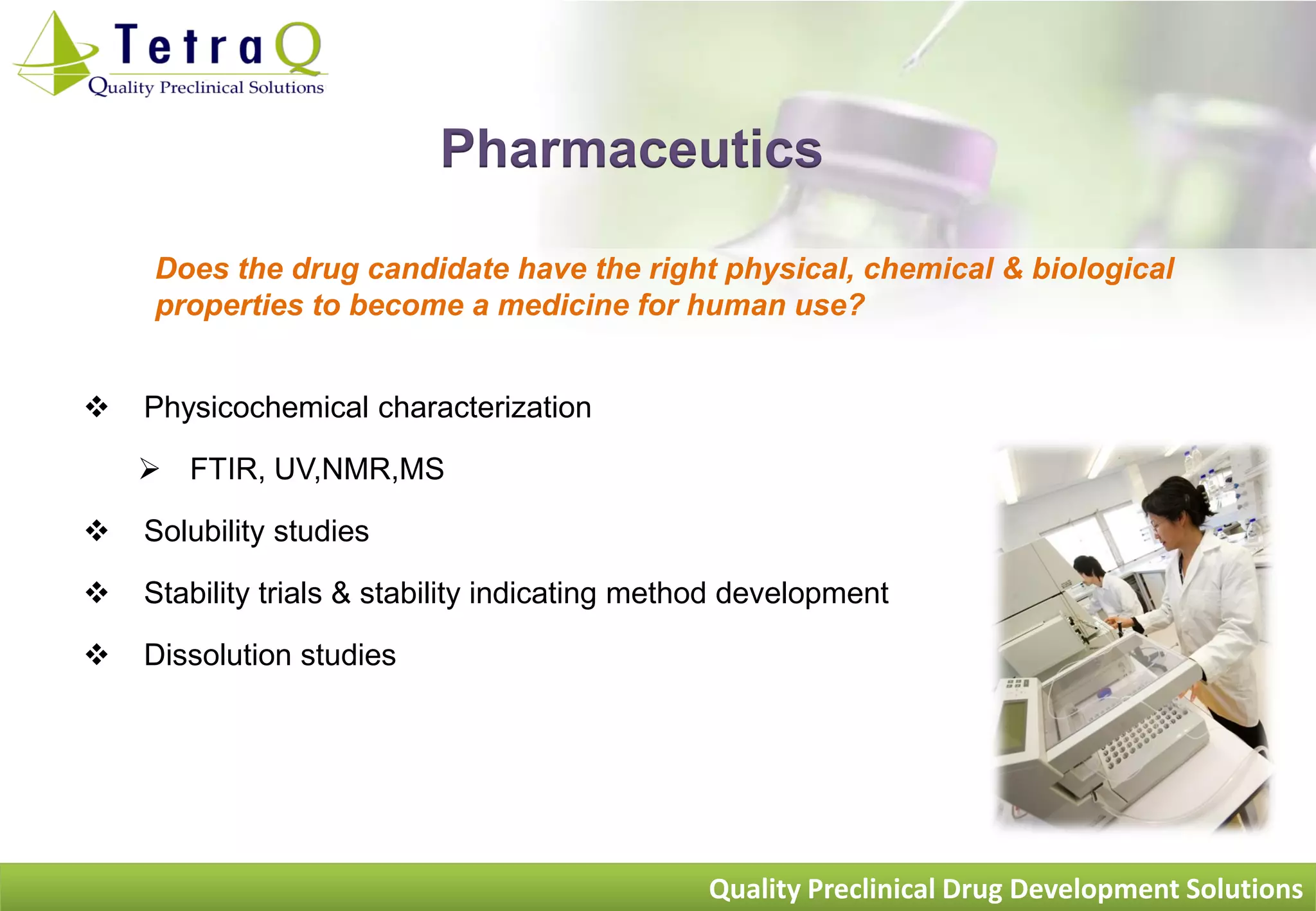 Pharmaceutics

    Does the drug candidate have the right physical, chemical & biological
    properties to become a medicine for human use?


   Physicochemical characterization

     FTIR, UV,NMR,MS

   Solubility studies

   Stability trials & stability indicating method development

   Dissolution studies




                                               Quality Preclinical Drug Development Solutions
 