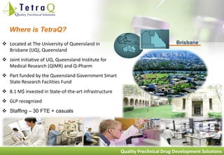 Where is TetraQ?
 Located at The University of Queensland in                                    Brisbane
  Brisbane (UQ), Queensland
 Joint initiative of UQ, Queensland Institute for
  Medical Research (QIMR) and Q-Pharm
 Part funded by the Queensland Government Smart
  State Research Facilities Fund
 8.1 M$ invested in State-of-the-art infrastructure
 GLP recognized
 Staffing – 30 FTE + casuals




                                                       Quality Preclinical Drug Development Solutions
 