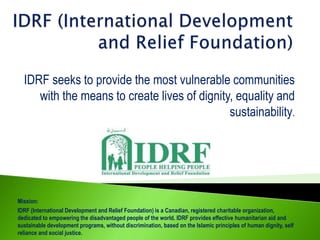 IDRF seeks to provide the most vulnerable communities
with the means to create lives of dignity, equality and
sustainability.

Mission:
IDRF (International Development and Relief Foundation) is a Canadian, registered charitable organization,
dedicated to empowering the disadvantaged people of the world. IDRF provides effective humanitarian aid and
sustainable development programs, without discrimination, based on the Islamic principles of human dignity, self
reliance and social justice.

 