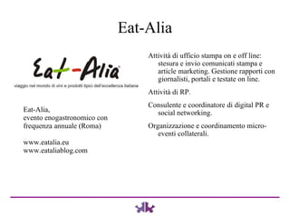 Eat-Alia Attività di ufficio stampa on e off line: stesura e invio comunicati stampa e article marketing. Gestione rapporti con giornalisti, portali e testate on line. Attività di RP. Consulente e coordinatore di digital PR e social networking. Organizzazione e coordinamento micro-eventi collaterali. Eat-Alia,  evento enogastronomico con frequenza annuale (Roma) www.eatalia.eu www.eataliablog.com 