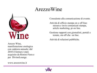 ArezzoWine Consulente alla comunicazione di evento. Attività di ufficio stampa on e off line: stesura e invio comunicati stampa, article marketing, pr on line.  Gestione rapporti con giornalisti, portali e testate, sia off che  on line. Attività di relazioni pubbliche. Arezzo Wine, manifestazione enologica con cadenza annuale; dal 2010 il format è stato acquisito da Rimini Fiera e per  DivinoLounge. www.arezzowine.it 