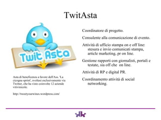TwitAsta Coordinatore di progetto. Consulente alla comunicazione di evento. Attività di ufficio stampa on e off line: stesura e invio comunicati stampa, article marketing, pr on line.  Gestione rapporti con giornalisti, portali e testate, sia off che  on line. Attività di RP e digital PR. Coordinamento attività di social networking. Asta di beneficenza a favore dell'Ass. 'La cicogna sprint', svoltasi esclusivamente via Twitter, che ha visto coinvolte 12 aziende vitivinicole. http://tweetyourwines.wordpress.com/ 