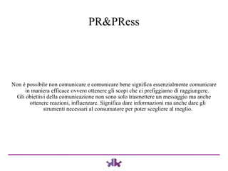 Non è possibile non comunicare e comunicare bene significa essenzialmente comunicare in maniera efficace ovvero ottenere gli scopi che ci prefiggiamo di raggiungere.  Gli obiettivi della comunicazione non sono solo trasmettere un messaggio ma anche ottenere reazioni, influenzare. Significa dare informazioni ma anche dare gli strumenti necessari al consumatore per poter scegliere al meglio. PR&PRess 
